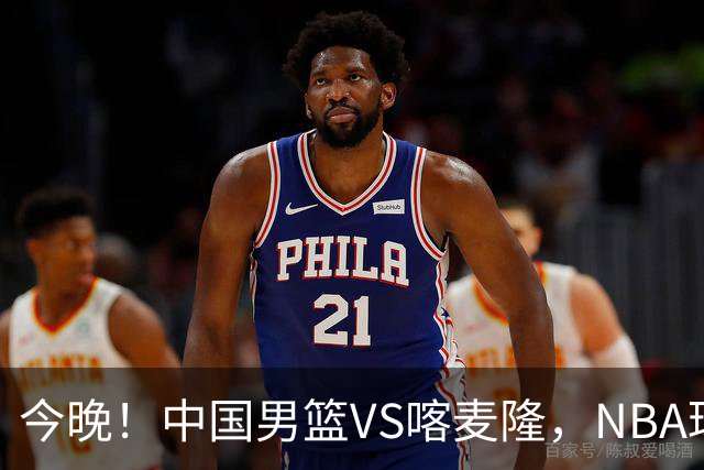 今晚！中国男篮VS喀麦隆，NBA球员杨瀚森缺阵，CBA球员领衔，CCTV5无直播