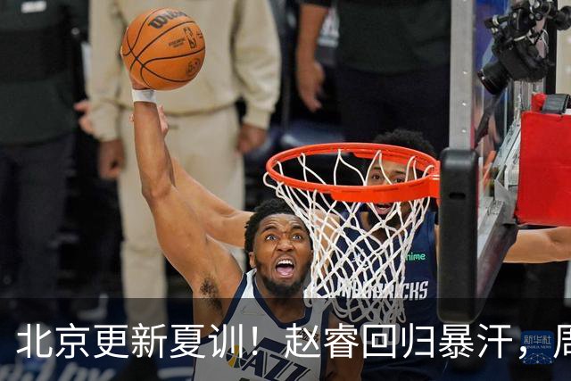 北京更新夏训！赵睿回归暴汗，周琦也归队强化三分！