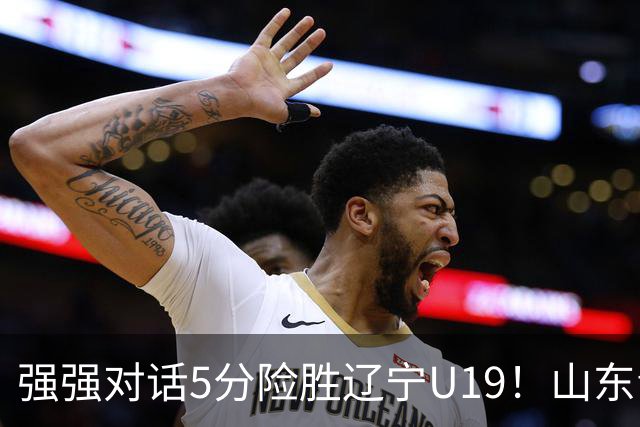 强强对话5分险胜辽宁U19！山东青年军83‑78拿下硬仗，赵浩然连场队内最高分，彭泓森范峻文博给力，核心王证手感冰冷状态起伏