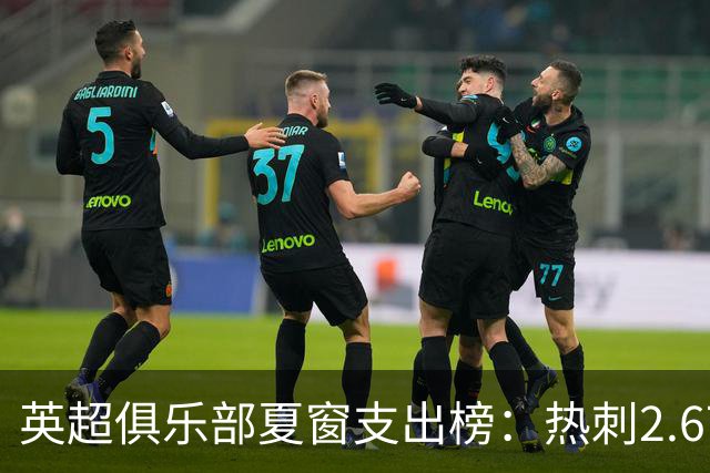 英超俱乐部夏窗支出榜：热刺2.67亿欧领跑，曼城1.35亿欧第二