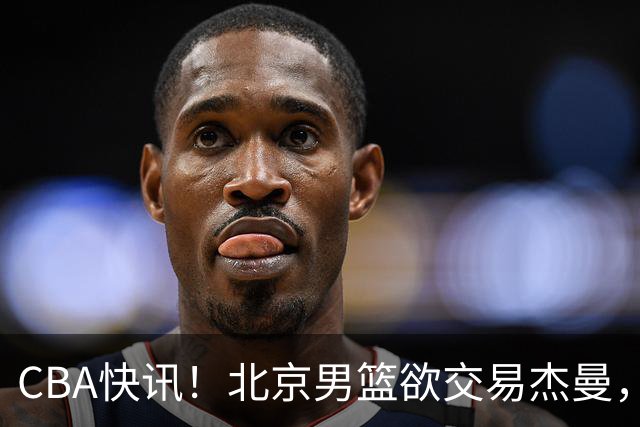 CBA快讯！北京男篮欲交易杰曼，林秉圣离开CBA，北控主帅确定哈里斯
